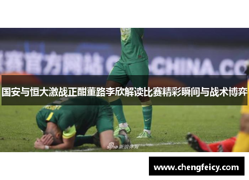 国安与恒大激战正酣董路李欣解读比赛精彩瞬间与战术博弈