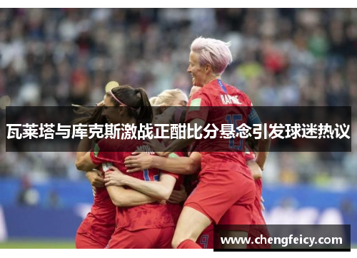 瓦莱塔与库克斯激战正酣比分悬念引发球迷热议