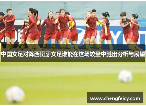中国女足对阵西班牙女足谁能在这场较量中胜出分析与展望